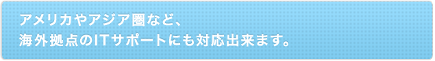 アメリカやアジア圏など、海外拠点のITサポートにも対応出来ます。