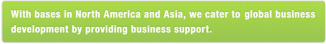 With bases in North America and Asia,we cater to global business development by providing business support.
